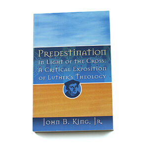 Predestination in Light of the Cross: A Critical Exposition of Luther’s Theology [John B King Jr]